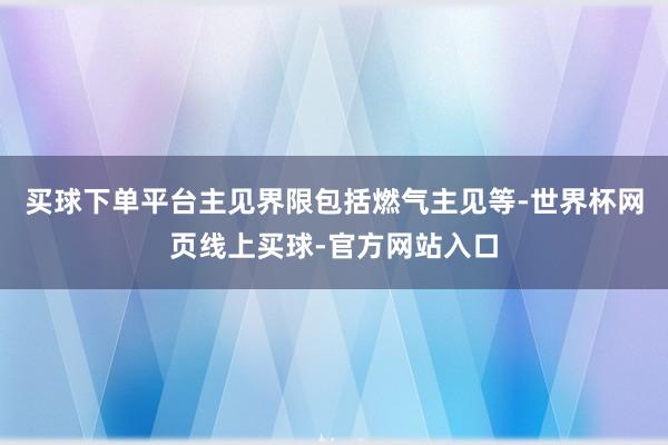 买球下单平台主见界限包括燃气主见等-世界杯网页线上买球-官方网站入口