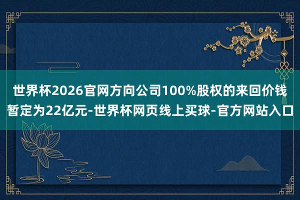 世界杯2026官网方向公司100%股权的来回价钱暂定为22亿元-世界杯网页线上买球-官方网站入口