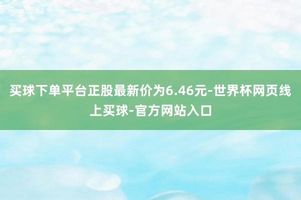 买球下单平台正股最新价为6.46元-世界杯网页线上买球-官方网站入口