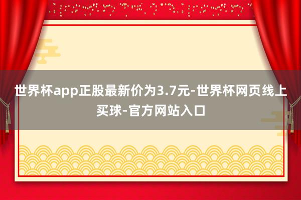世界杯app正股最新价为3.7元-世界杯网页线上买球-官方网站入口