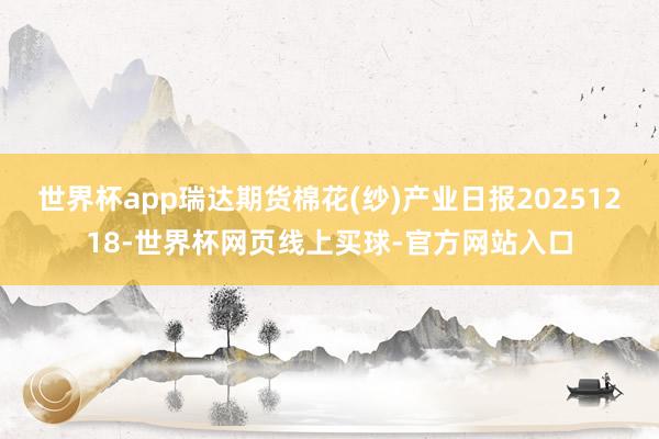 世界杯app瑞达期货棉花(纱)产业日报20251218-世界杯网页线上买球-官方网站入口