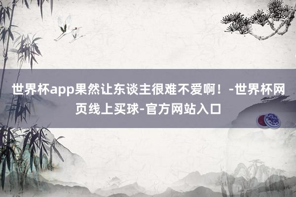 世界杯app果然让东谈主很难不爱啊！-世界杯网页线上买球-官方网站入口