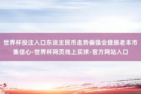 世界杯投注入口东谈主民币走势偏强会提振老本市集信心-世界杯网页线上买球-官方网站入口