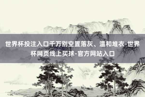 世界杯投注入口千万别空置落灰、温和堆衣-世界杯网页线上买球-官方网站入口