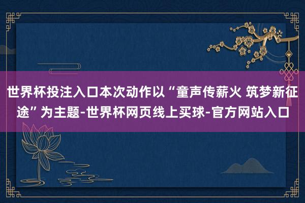 世界杯投注入口本次动作以“童声传薪火 筑梦新征途”为主题-世界杯网页线上买球-官方网站入口