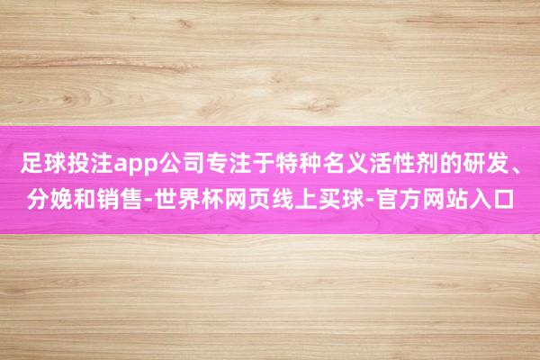 足球投注app公司专注于特种名义活性剂的研发、分娩和销售-世界杯网页线上买球-官方网站入口