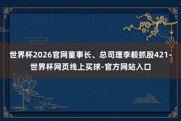 世界杯2026官网董事长、总司理李毅抓股421-世界杯网页线上买球-官方网站入口
