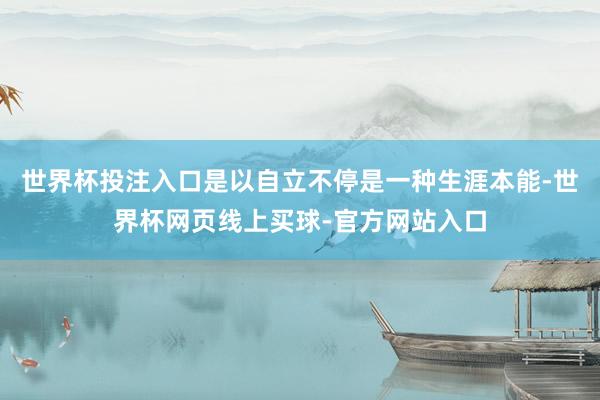 世界杯投注入口是以自立不停是一种生涯本能-世界杯网页线上买球-官方网站入口