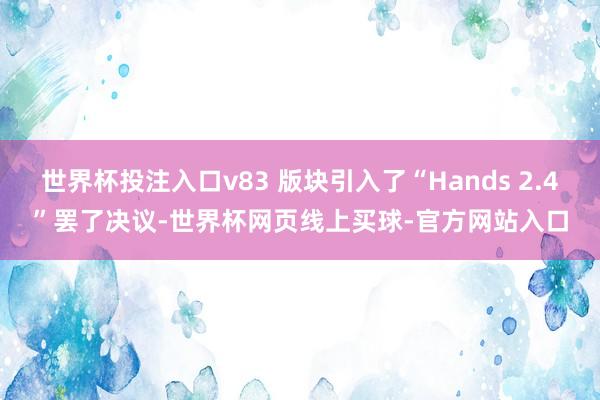 世界杯投注入口v83 版块引入了“Hands 2.4”罢了决议-世界杯网页线上买球-官方网站入口