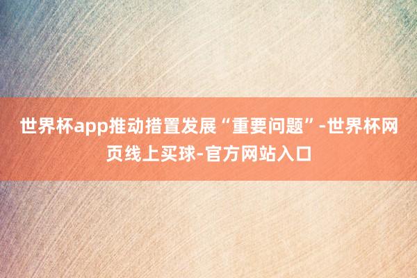 世界杯app推动措置发展“重要问题”-世界杯网页线上买球-官方网站入口