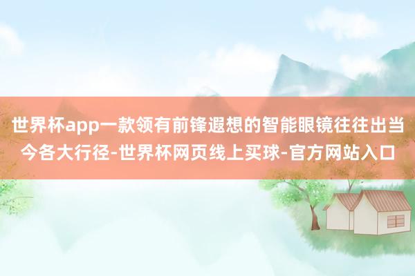 世界杯app一款领有前锋遐想的智能眼镜往往出当今各大行径-世界杯网页线上买球-官方网站入口