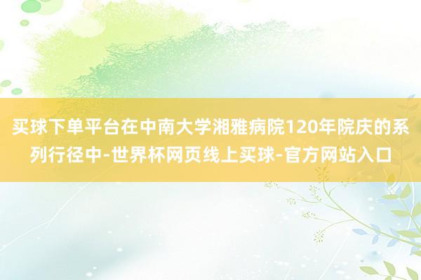 买球下单平台在中南大学湘雅病院120年院庆的系列行径中-世界杯网页线上买球-官方网站入口