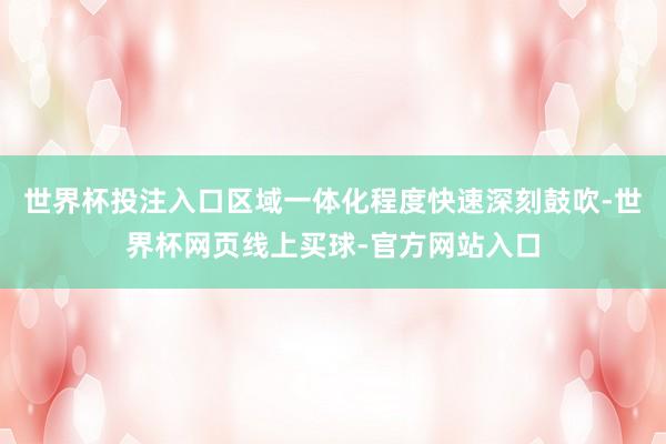 世界杯投注入口区域一体化程度快速深刻鼓吹-世界杯网页线上买球-官方网站入口