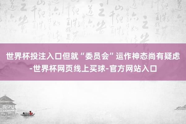 世界杯投注入口但就“委员会”运作神态尚有疑虑-世界杯网页线上买球-官方网站入口