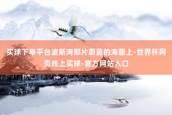 买球下单平台波斯湾那片蔚蓝的海面上-世界杯网页线上买球-官方网站入口