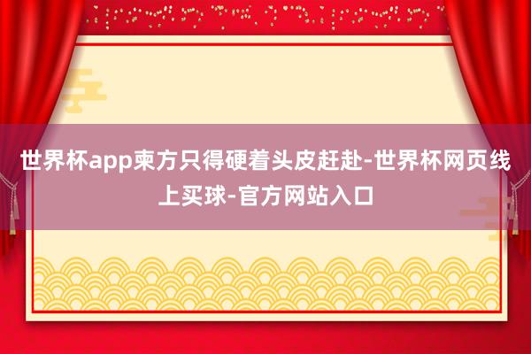 世界杯app柬方只得硬着头皮赶赴-世界杯网页线上买球-官方网站入口