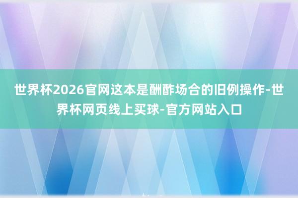 世界杯2026官网这本是酬酢场合的旧例操作-世界杯网页线上买球-官方网站入口