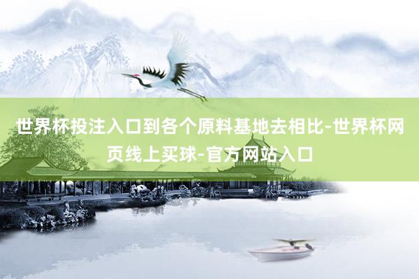 世界杯投注入口到各个原料基地去相比-世界杯网页线上买球-官方网站入口