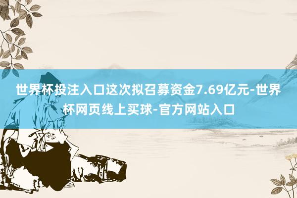 世界杯投注入口这次拟召募资金7.69亿元-世界杯网页线上买球-官方网站入口