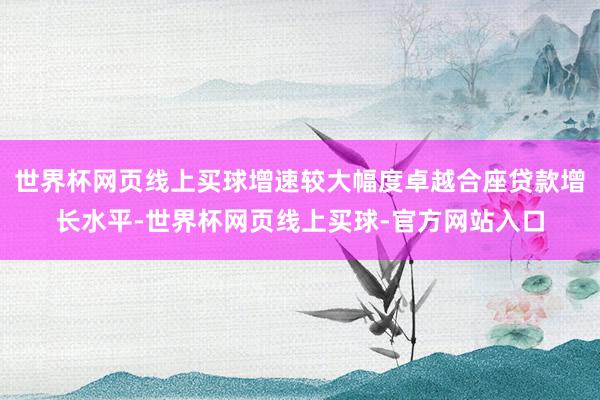 世界杯网页线上买球增速较大幅度卓越合座贷款增长水平-世界杯网页线上买球-官方网站入口