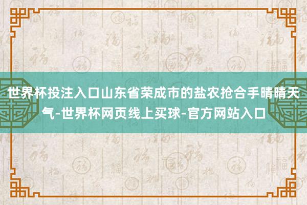 世界杯投注入口山东省荣成市的盐农抢合手晴晴天气-世界杯网页线上买球-官方网站入口