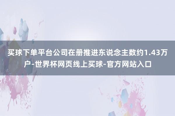 买球下单平台公司在册推进东说念主数约1.43万户-世界杯网页线上买球-官方网站入口